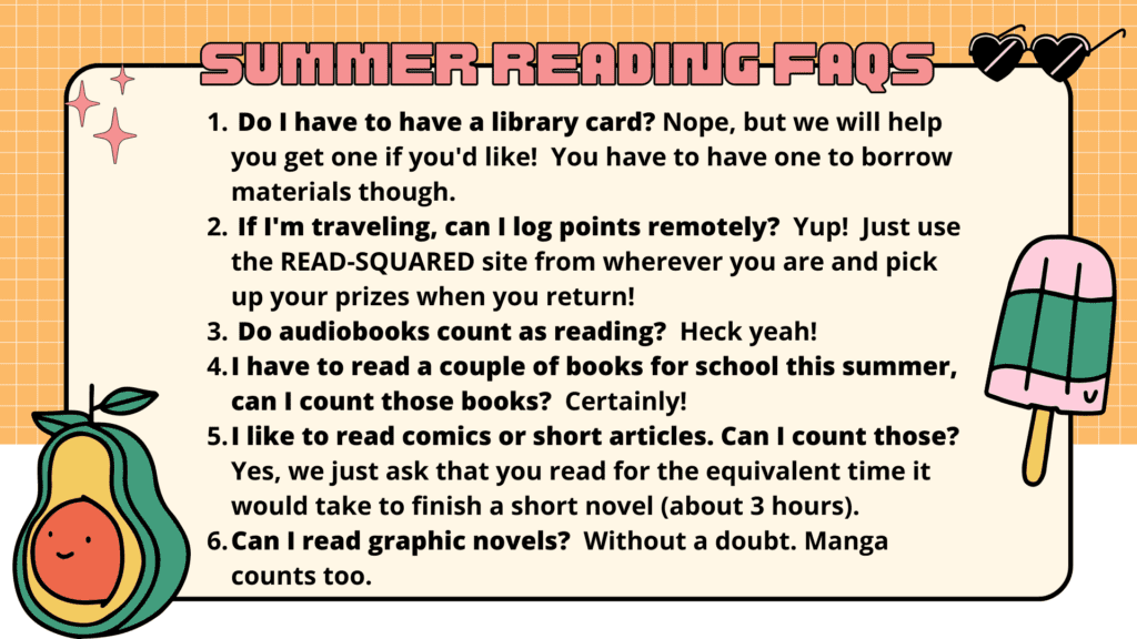 Do I have to have a library card? Nope, but we will help you get one if you'd like!  You have to have one to borrow materials though. 
 If I'm traveling, can I log points remotely?  Yup!  Just use the READ-SQUARED site from wherever you are and pick up your prizes when you return!
 Do audiobooks count as reading?  Heck yeah!
I have to read a couple of books for school this summer, can I count those books?  Certainly!
I like to read comics or short articles. Can I count those? Yes, we just ask that you read for the equivalent time it would take to finish a short novel (about 3 hours).  
Can I read graphic novels?  Without a doubt. Manga counts too.                                                                                                                                                                                                                                                                                                                                                                                                                                                                                                                                                                                                                                                                                                                                                                                                                                                                                                                                                                                                                                                                                                                                                                                                                                                                                                                                                                                                                                                                                                                                                                                                                                                                                                                                                                                                                                                                                                                                                                                                                                                                                                                                                                                                                                                                                                                                                                                                                                                                                                                                                                                                                                                                                                                                                                                                                                                                                                                                                                                                                                                                                                                                                                                                                                                                                                                                                                                                                                                                                                                                                                                                                                                                                                                                                                                                                                                                                                                                                                                                                                                                                                                                                                                                                                                                                                                                                                                                                                                                                                                                                                                                                                                                                                                                                                                                                                                                                                                                                                                                                                                                                                                                                                                                                                                                                                                                                                                                                                                                                                                                                                                                                                                                                                                                                                                                                                                                                                                                                                                                                                                      