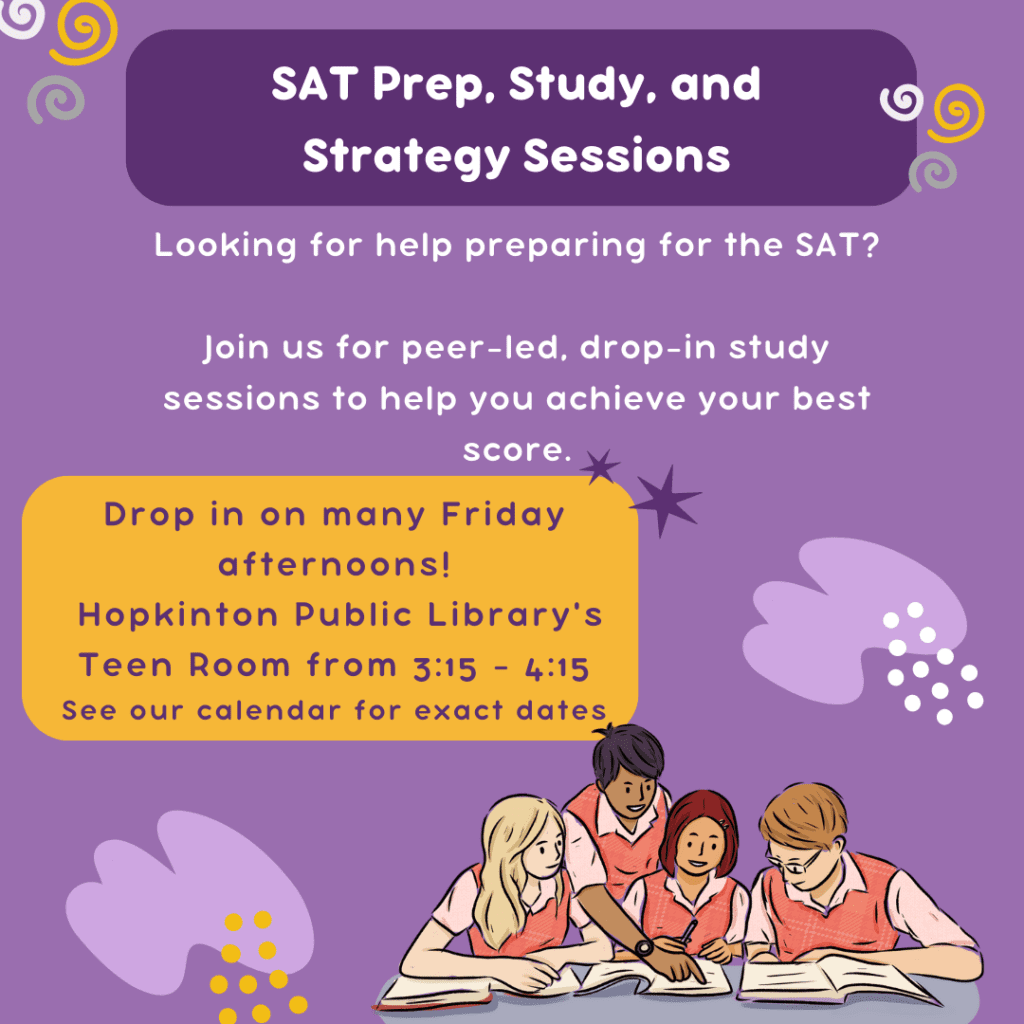 Looking for help preparing for the SAT?

Join us for peer-led, drop-in study sessions to help you achieve your best score.

Drop in on many Friday afternoons!
 Hopkinton Public Library's Teen Room from 3:15 - 4:15
See our calendar for exact dates
